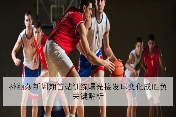 孙颖莎新周期首站训练曝光接发球变化成胜负关键解析